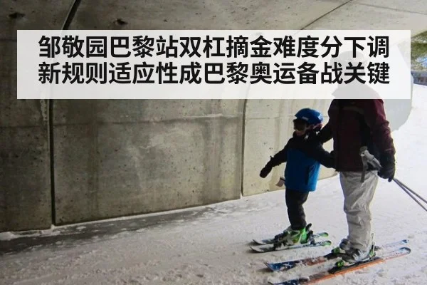 邹敬园巴黎站双杠摘金难度分下调 新规则适应性成巴黎奥运备战关键